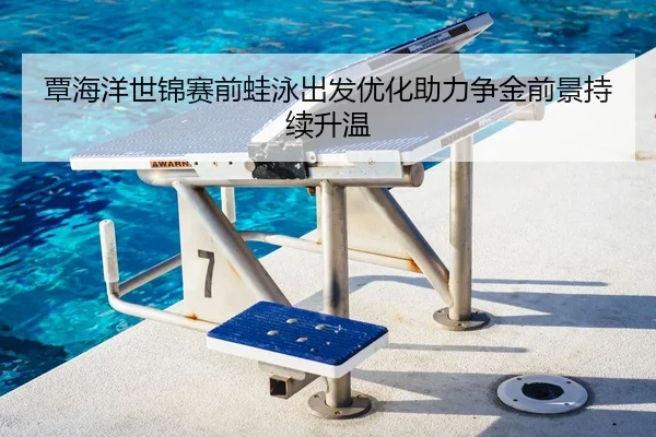 覃海洋世锦赛前蛙泳出发优化助力争金前景持续升温