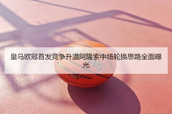 皇马欧冠首发竞争升温阿隆索中场轮换思路全面曝光