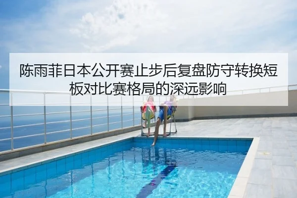陈雨菲日本公开赛止步后复盘防守转换短板对比赛格局的深远影响