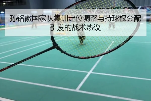 孙铭徽国家队集训定位调整与持球权分配引发的战术热议