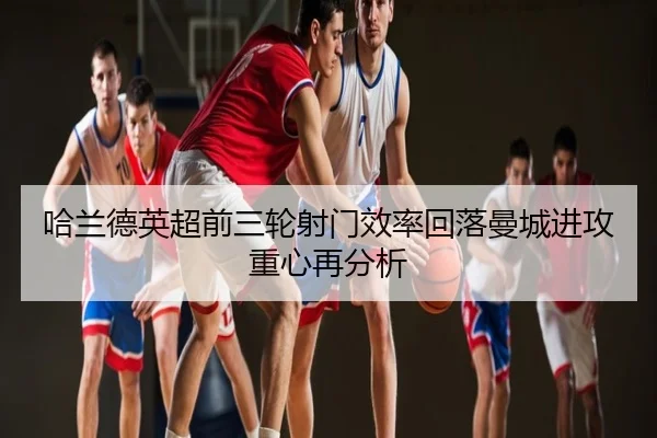 哈兰德英超前三轮射门效率回落曼城进攻重心再分析