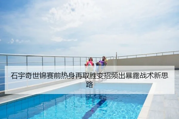石宇奇世锦赛前热身再取胜变招频出暴露战术新思路