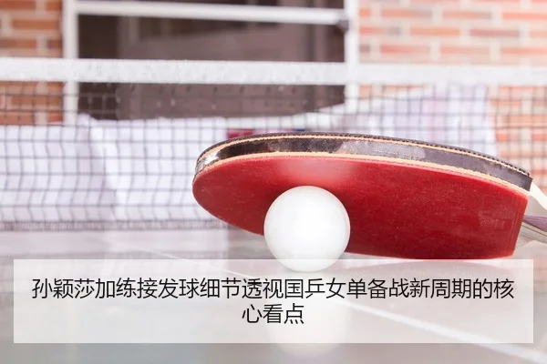 孙颖莎加练接发球细节透视国乒女单备战新周期的核心看点