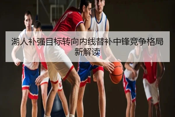 湖人补强目标转向内线替补中锋竞争格局新解读