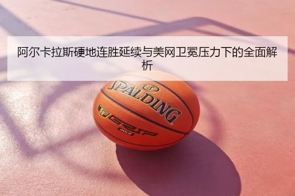 阿尔卡拉斯硬地连胜延续与美网卫冕压力下的全面解析