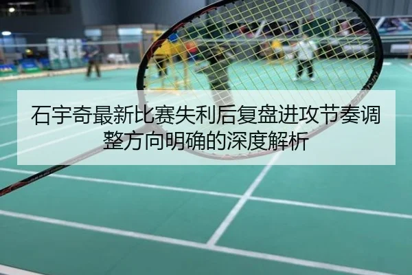 石宇奇最新比赛失利后复盘进攻节奏调整方向明确的深度解析