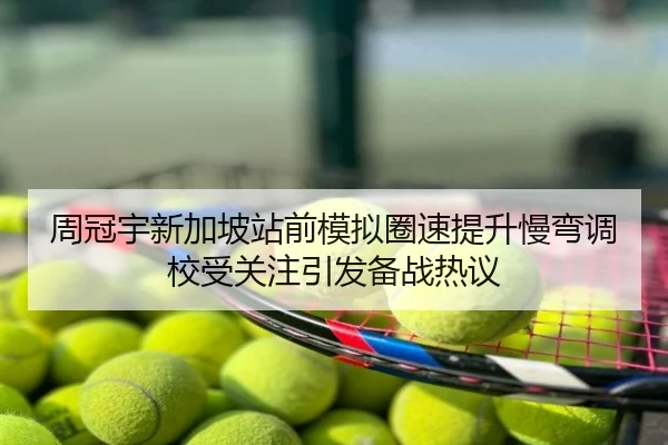 周冠宇新加坡站前模拟圈速提升慢弯调校受关注引发备战热议