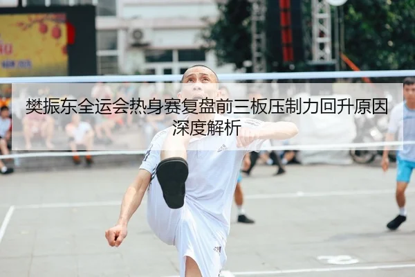 樊振东全运会热身赛复盘前三板压制力回升原因深度解析